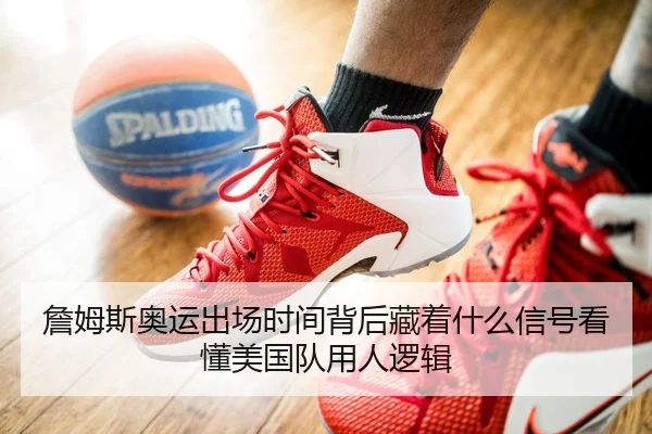詹姆斯奥运出场时间背后藏着什么信号看懂美国队用人逻辑